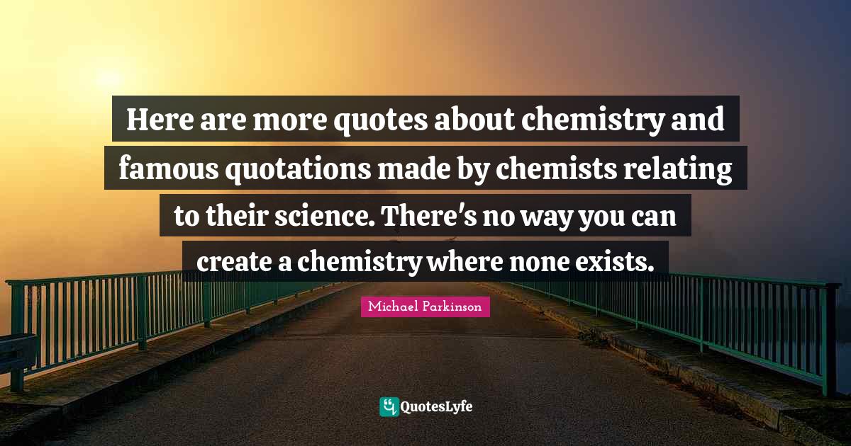 Here are more quotes about chemistry and famous quotations made by chemists relating to their science. There's no way you can create a chemistry where none exists.