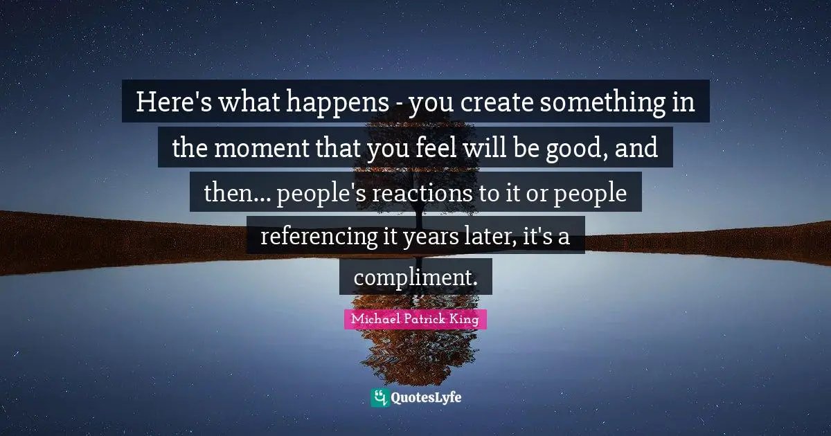 Here's what happens - you create something in the moment that you feel will be good, and then... people's reactions to it or people referencing it years later, it's a compliment.