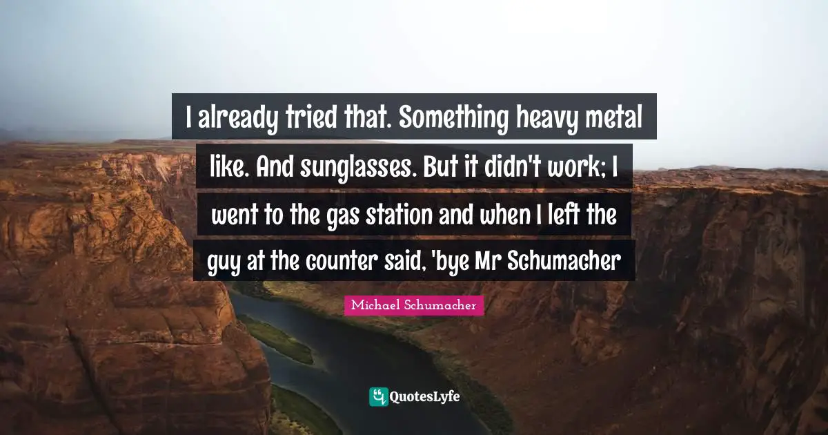 Bye Quotes: "I already tried that. Something heavy metal like. And sunglasses. But it didn't work; I went to the gas station and when I left the guy at the counter said, 'bye Mr Schumacher"