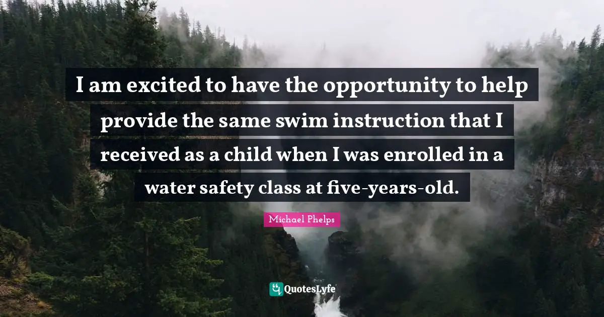 Michael Phelps Quotes: "I am excited to have the opportunity to help provide the same swim instruction that I received as a child when I was enrolled in a water safety class at five-years-old."