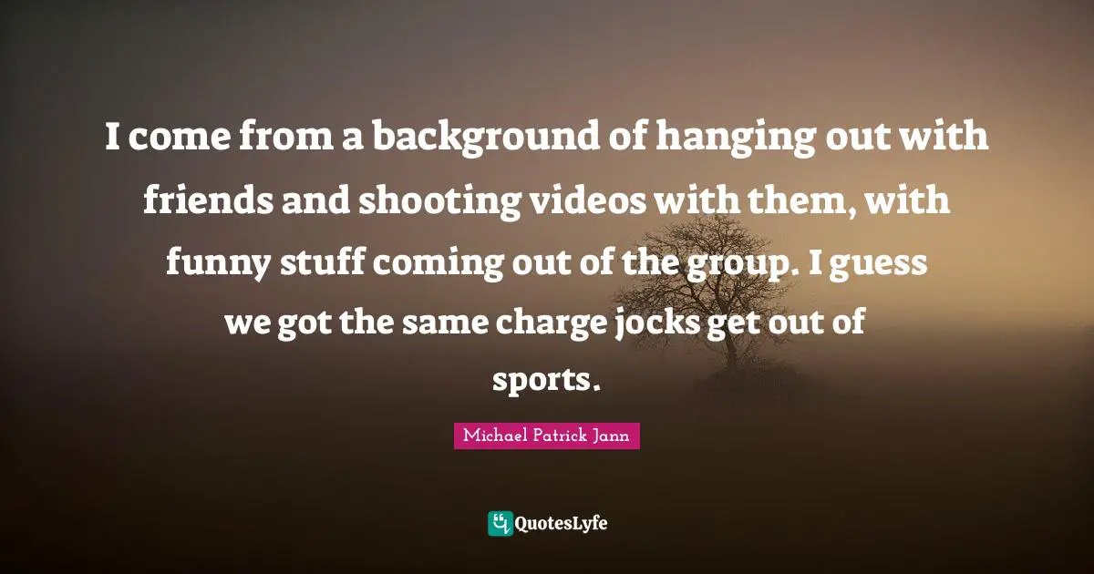 I come from a background of hanging out with friends and shooting videos with them, with funny stuff coming out of the group. I guess we got the same charge jocks get out of sports.