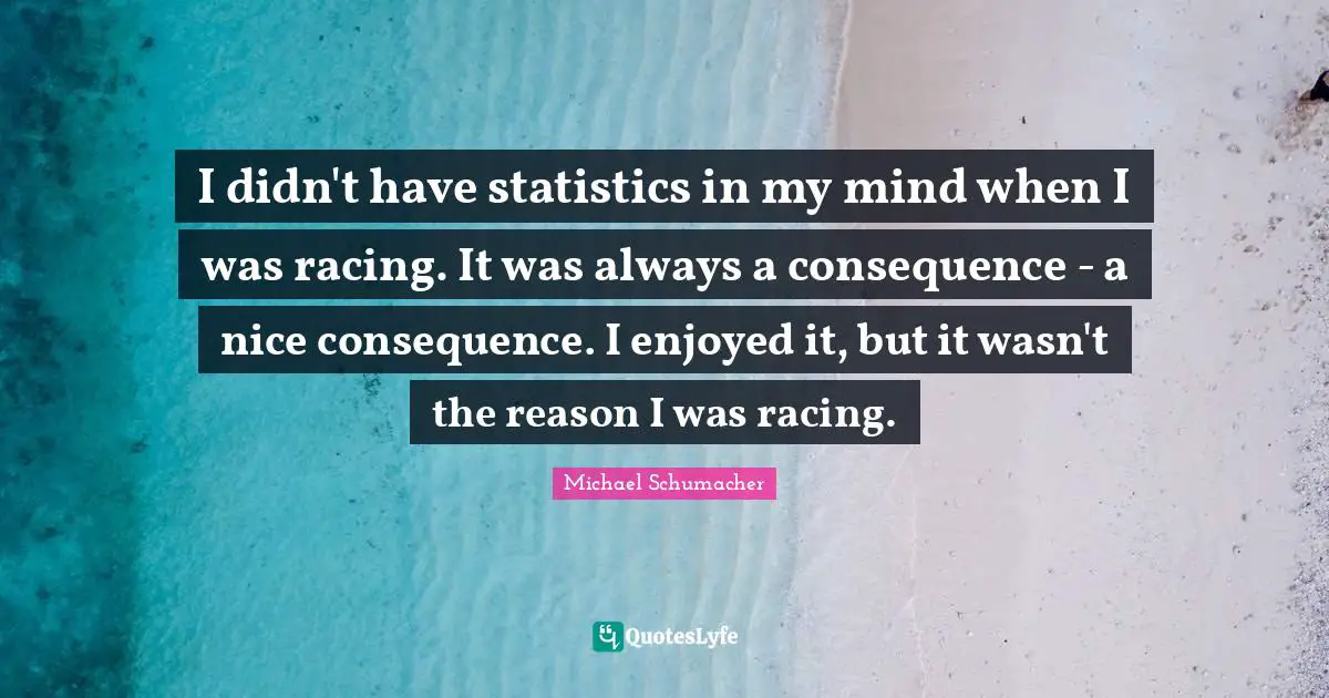 I didn't have statistics in my mind when I was racing. It was always a consequence - a nice consequence. I enjoyed it, but it wasn't the reason I was racing.