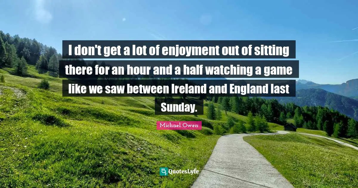 Michael Owen Quotes: "I don't get a lot of enjoyment out of sitting there for an hour and a half watching a game like we saw between Ireland and England last Sunday."