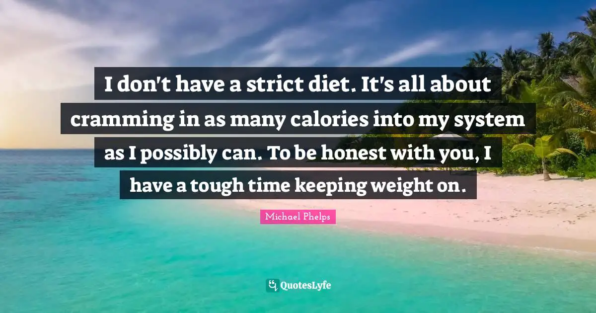 Michael Phelps Quotes: "I don't have a strict diet. It's all about cramming in as many calories into my system as I possibly can. To be honest with you, I have a tough time keeping weight on."