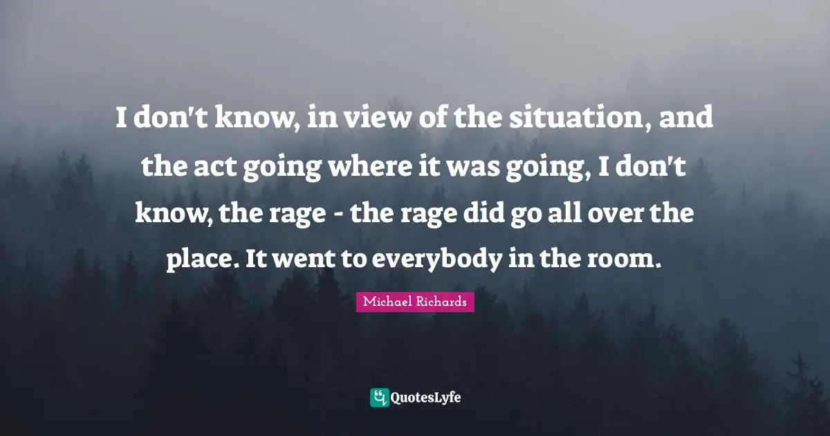 I don't know, in view of the situation, and the act going where it was going, I don't know, the rage - the rage did go all over the place. It went to everybody in the room.