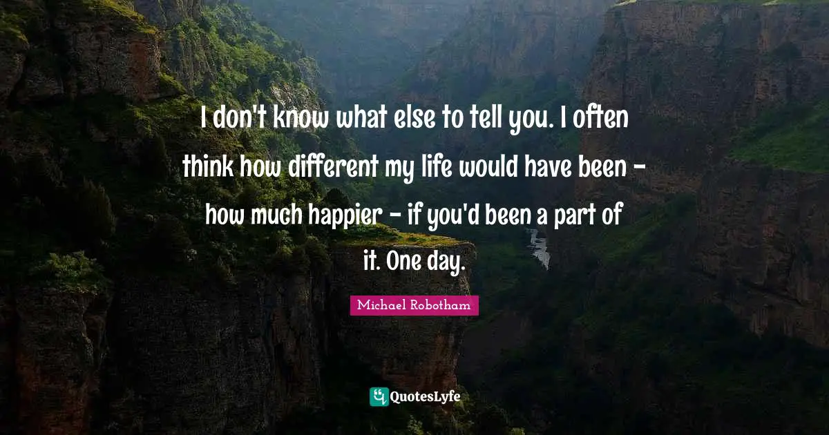 I don't know what else to tell you. I often think how different my life would have been - how much happier - if you'd been a part of it. One day.