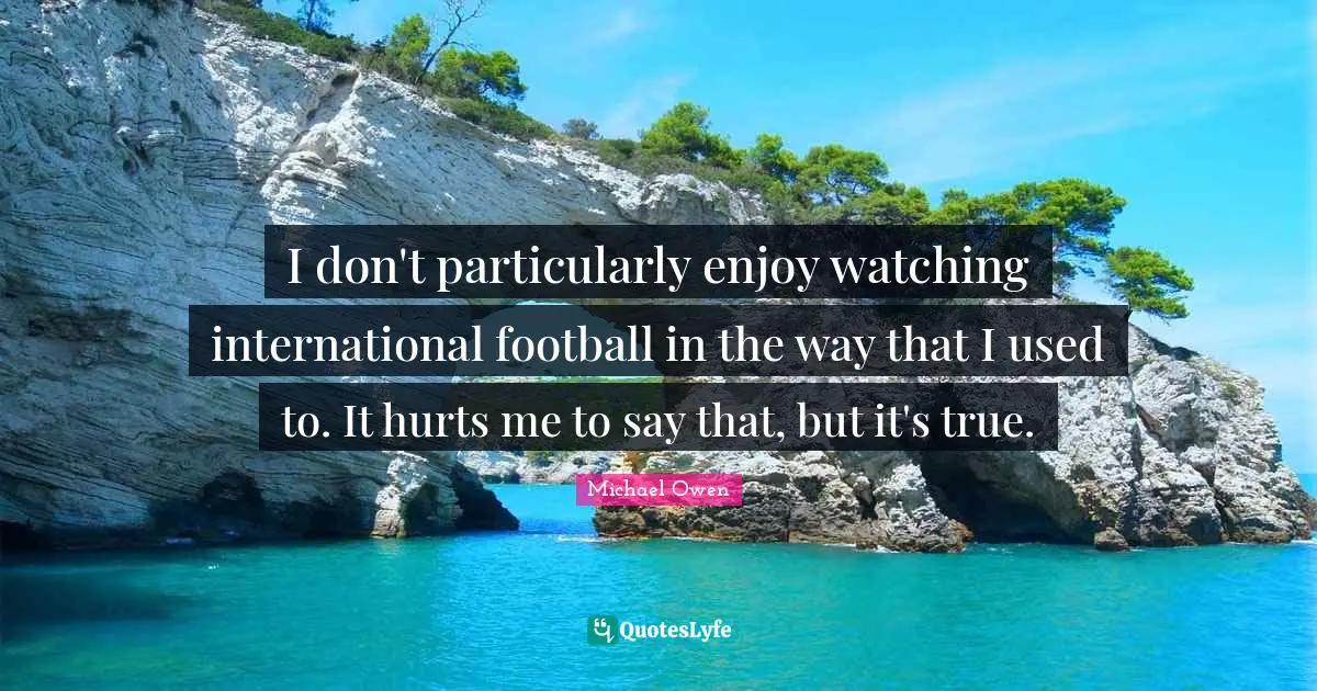 Michael Owen Quotes: "I don't particularly enjoy watching international football in the way that I used to. It hurts me to say that, but it's true."