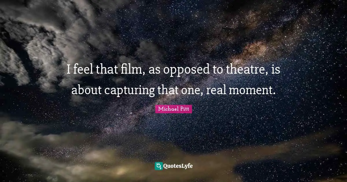 I feel that film, as opposed to theatre, is about capturing that one, real moment.
