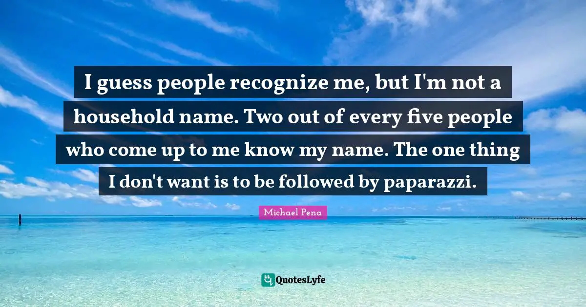I guess people recognize me, but I'm not a household name. Two out of every five people who come up to me know my name. The one thing I don't want is to be followed by paparazzi.