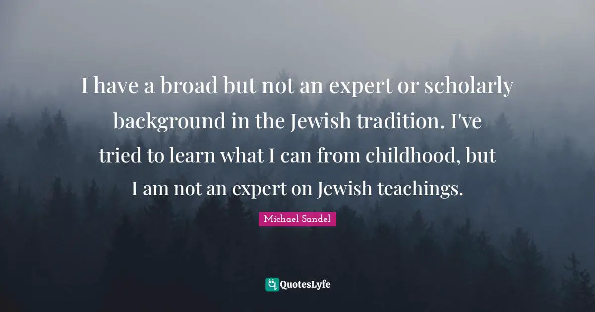 Michael Sandel Quotes: "I have a broad but not an expert or scholarly background in the Jewish tradition. I've tried to learn what I can from childhood, but I am not an expert on Jewish teachings."