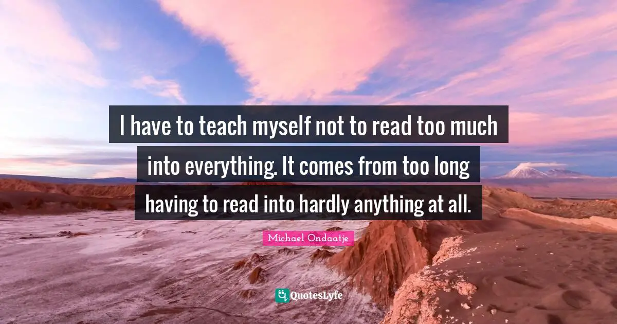 I have to teach myself not to read too much into everything. It comes from too long having to read into hardly anything at all.