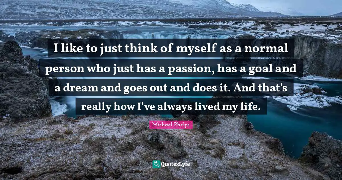 Michael Phelps Quotes: "I like to just think of myself as a normal person who just has a passion, has a goal and a dream and goes out and does it. And that's really how I've always lived my life."