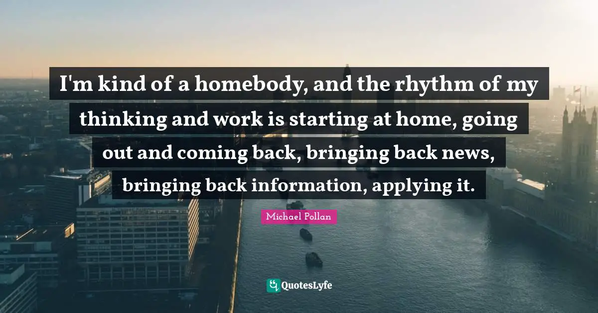 I'm kind of a homebody, and the rhythm of my thinking and work is starting at home, going out and coming back, bringing back news, bringing back information, applying it.