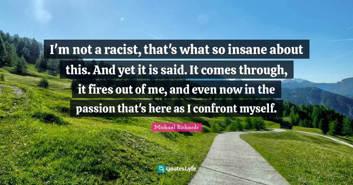 I'm not a racist, that's what so insane about this. And yet it is said. It comes through, it fires out of me, and even now in the passion that's here as I confront myself.