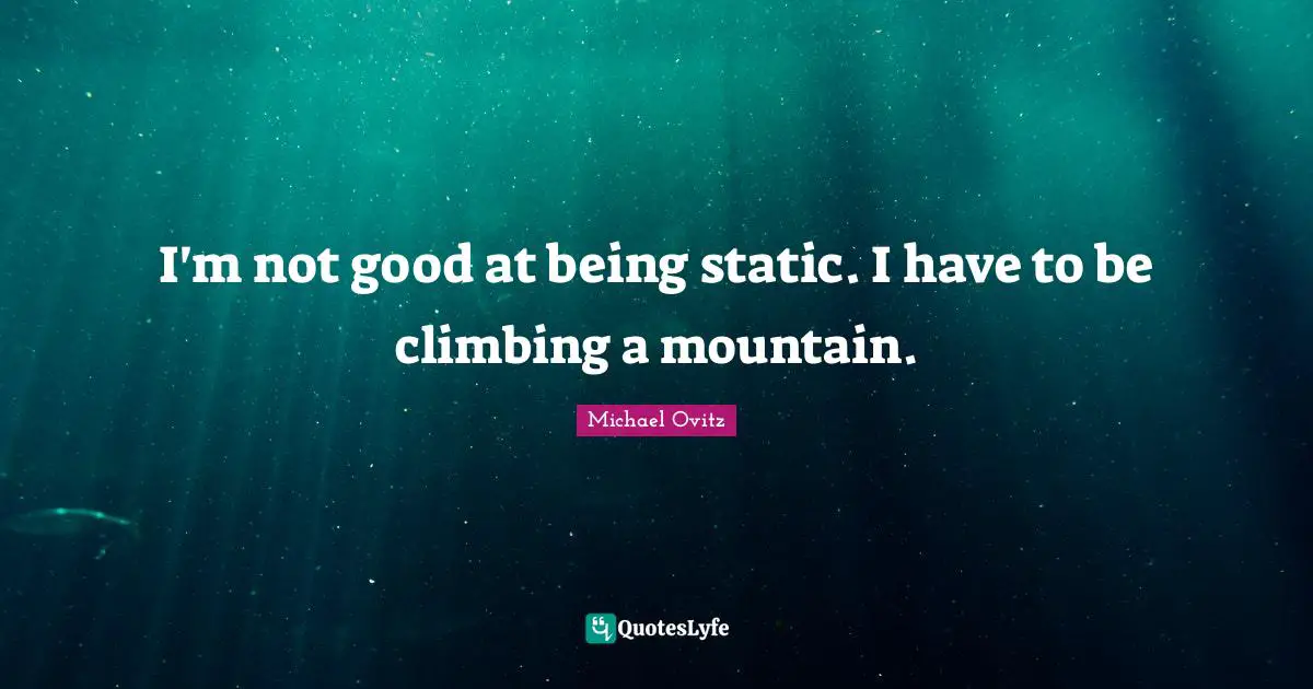 I'm not good at being static. I have to be climbing a mountain.