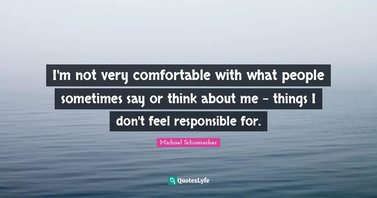 I'm not very comfortable with what people sometimes say or think about me - things I don't feel responsible for.