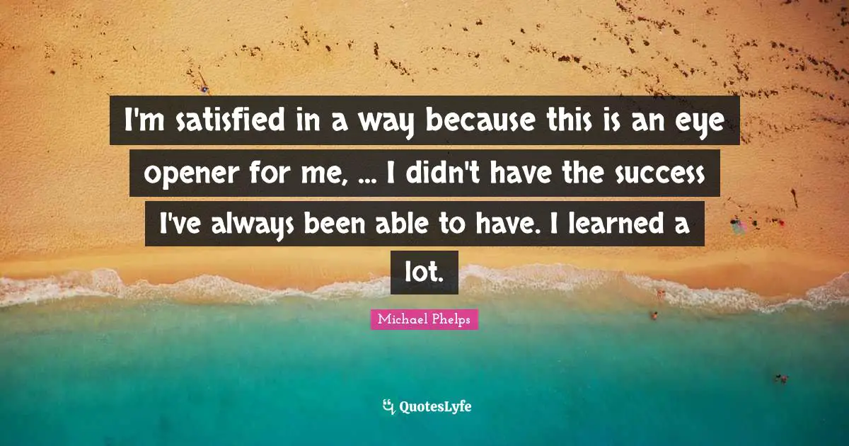 Michael Phelps Quotes: "I'm satisfied in a way because this is an eye opener for me, ... I didn't have the success I've always been able to have. I learned a lot."