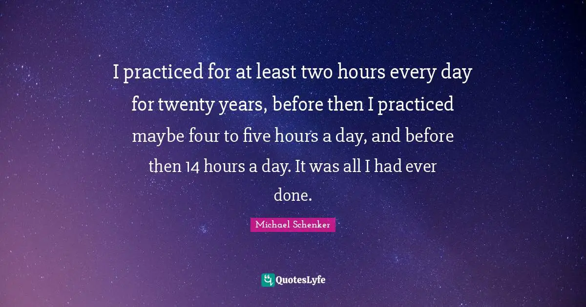I practiced for at least two hours every day for twenty years, before then I practiced maybe four to five hours a day, and before then 14 hours a day. It was all I had ever done.