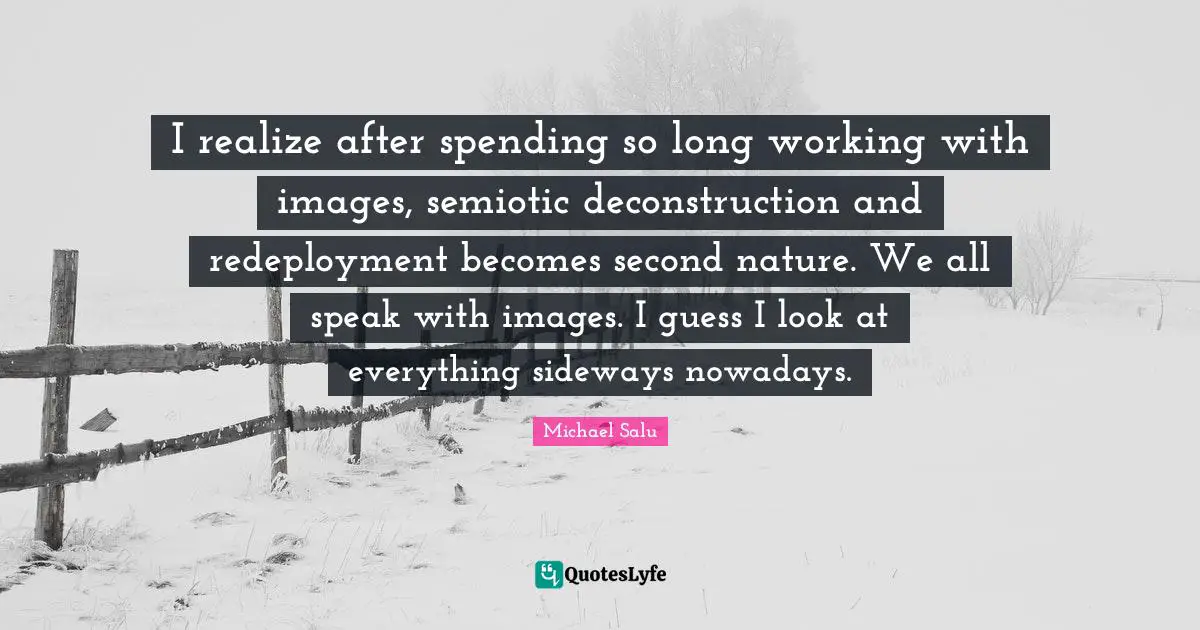 I realize after spending so long working with images, semiotic deconstruction and redeployment becomes second nature. We all speak with images. I guess I look at everything sideways nowadays.