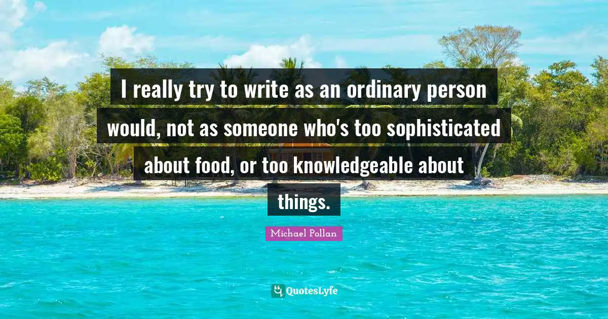 I really try to write as an ordinary person would, not as someone who's too sophisticated about food, or too knowledgeable about things.