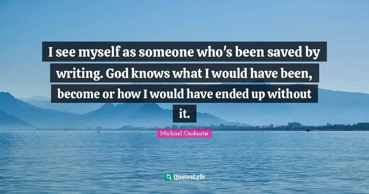 I see myself as someone who's been saved by writing. God knows what I would have been, become or how I would have ended up without it.