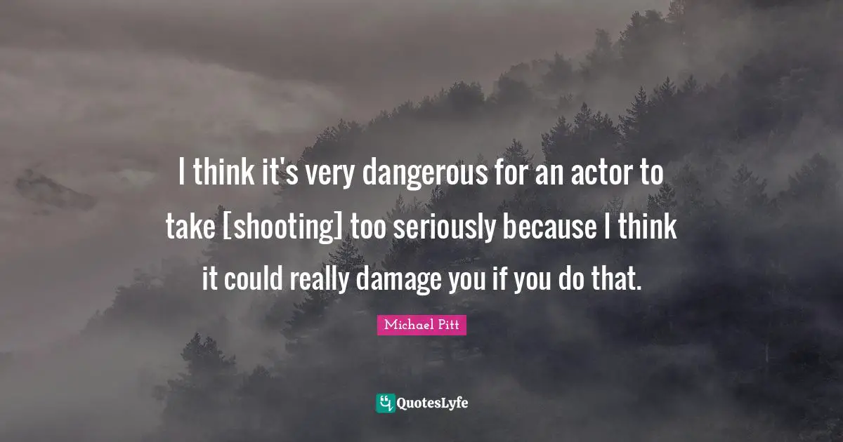 I think it's very dangerous for an actor to take [shooting] too seriously because I think it could really damage you if you do that.