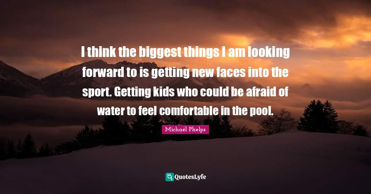 Michael Phelps Quotes: "I think the biggest things I am looking forward to is getting new faces into the sport. Getting kids who could be afraid of water to feel comfortable in the pool."