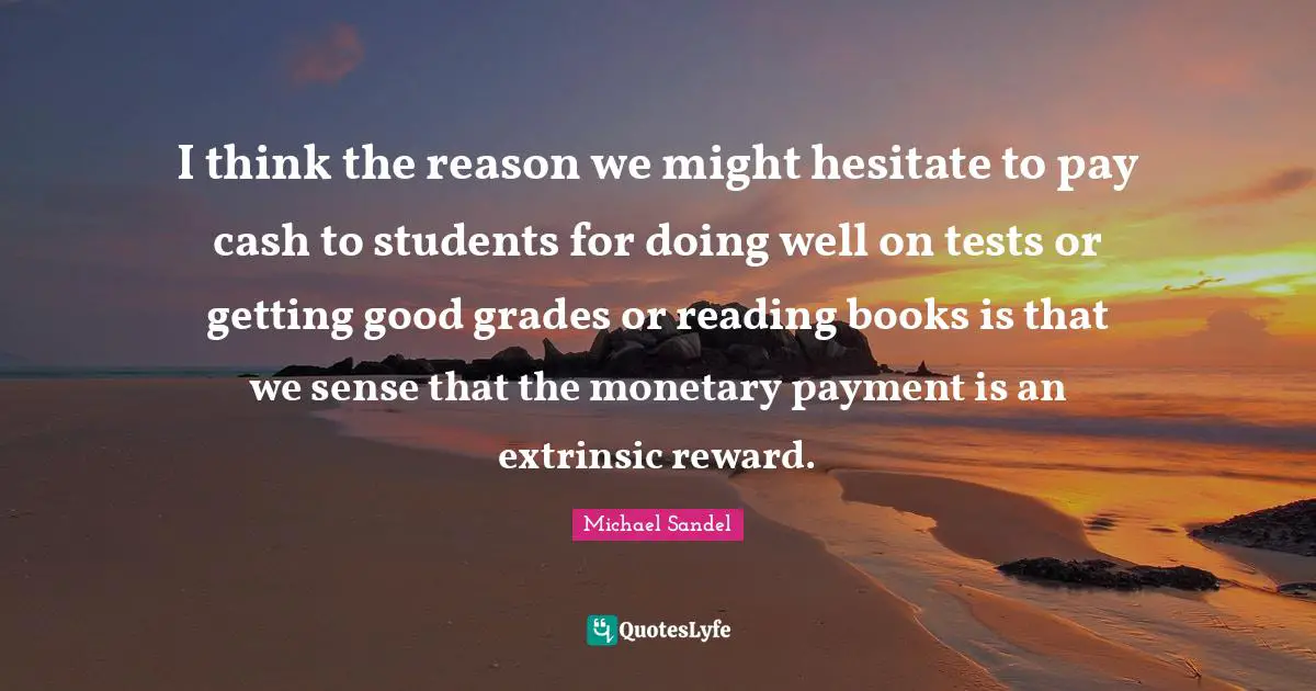 Michael Sandel Quotes: "I think the reason we might hesitate to pay cash to students for doing well on tests or getting good grades or reading books is that we sense that the monetary payment is an extrinsic reward."