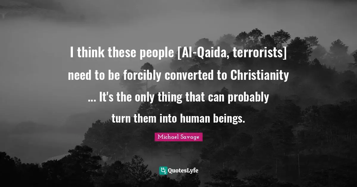 I think these people [Al-Qaida, terrorists] need to be forcibly converted to Christianity ... It's the only thing that can probably turn them into human beings.