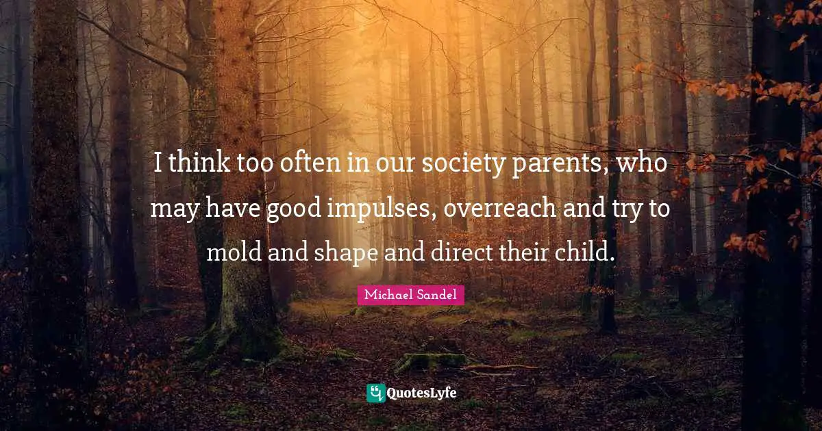 Michael Sandel Quotes: "I think too often in our society parents, who may have good impulses, overreach and try to mold and shape and direct their child."