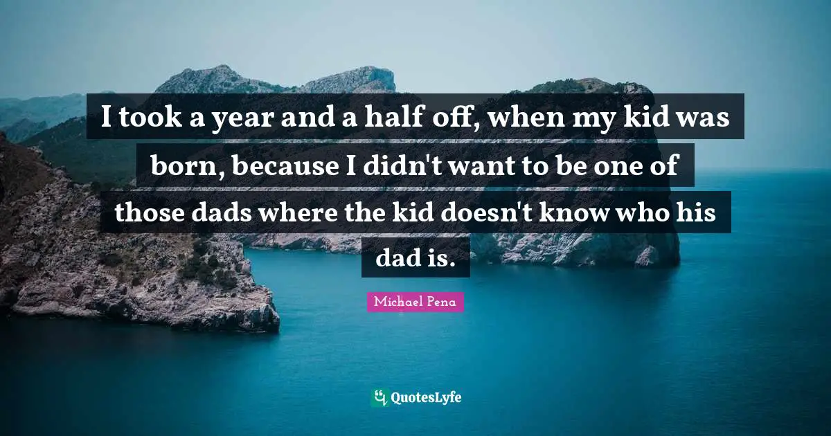 I took a year and a half off, when my kid was born, because I didn't want to be one of those dads where the kid doesn't know who his dad is.