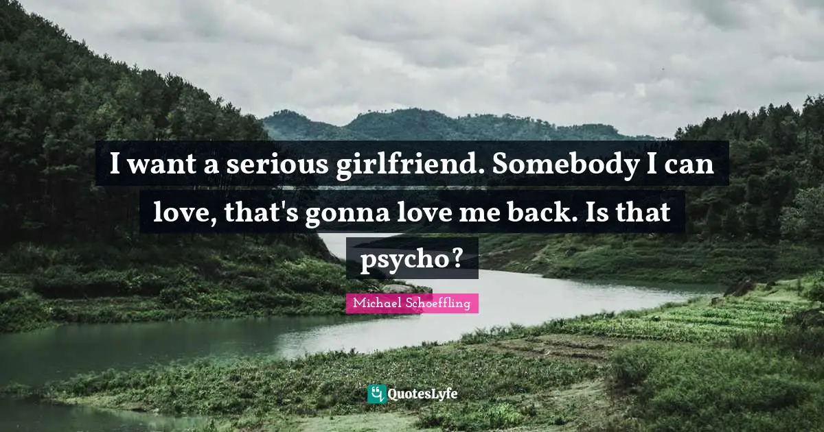 I want a serious girlfriend. Somebody I can love, that's gonna love me back. Is that psycho?