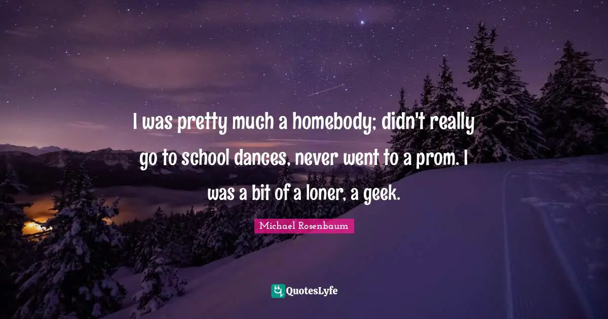 I was pretty much a homebody; didn't really go to school dances, never went to a prom. I was a bit of a loner, a geek.