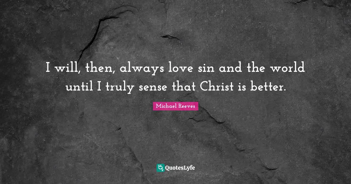 I will, then, always love sin and the world until I truly sense that Christ is better.