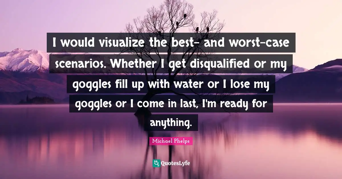 Michael Phelps Quotes: "I would visualize the best- and worst-case scenarios. Whether I get disqualified or my goggles fill up with water or I lose my goggles or I come in last, I'm ready for anything."