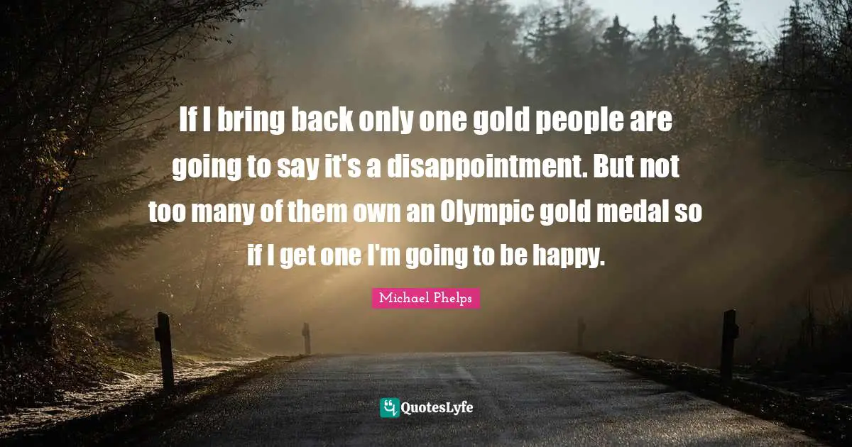 Michael Phelps Quotes: "If I bring back only one gold people are going to say it's a disappointment. But not too many of them own an Olympic gold medal so if I get one I'm going to be happy."