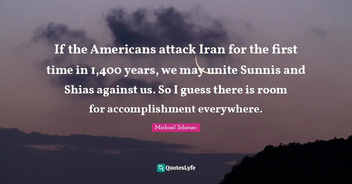 If the Americans attack Iran for the first time in 1,400 years, we may unite Sunnis and Shias against us. So I guess there is room for accomplishment everywhere.