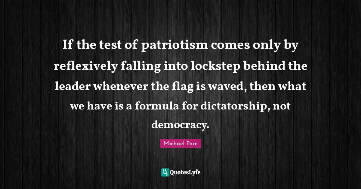 If the test of patriotism comes only by reflexively falling into lockstep behind the leader whenever the flag is waved, then what we have is a formula for dictatorship, not democracy.