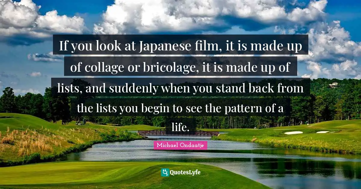 If you look at Japanese film, it is made up of collage or bricolage, it is made up of lists, and suddenly when you stand back from the lists you begin to see the pattern of a life.