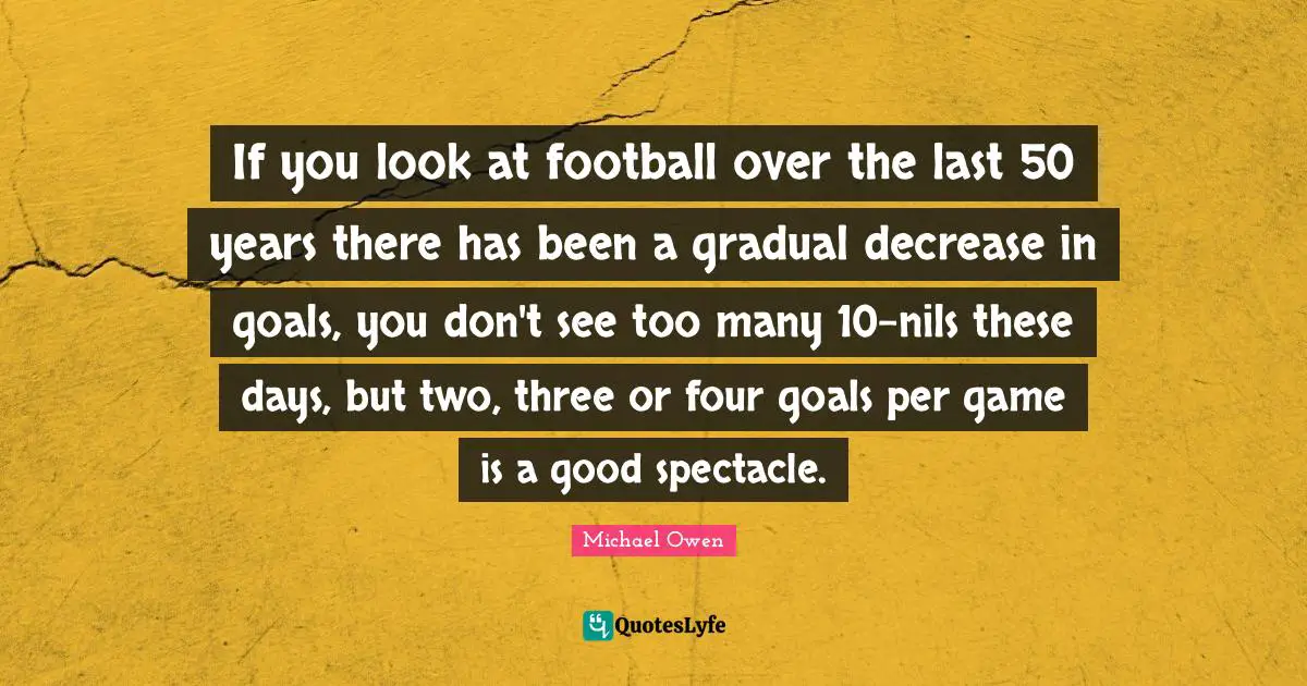 Decrease Quotes: "If you look at football over the last 50 years there has been a gradual decrease in goals, you don't see too many 10-nils these days, but two, three or four goals per game is a good spectacle."