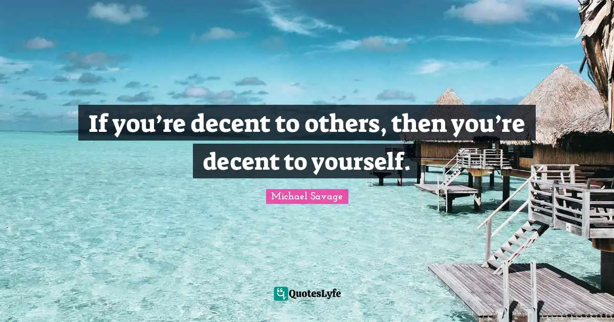 If you’re decent to others, then you’re decent to yourself.