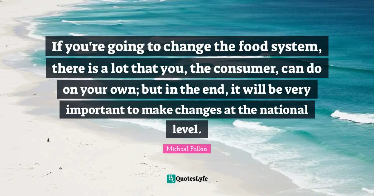 If you're going to change the food system, there is a lot that you, the consumer, can do on your own; but in the end, it will be very important to make changes at the national level.