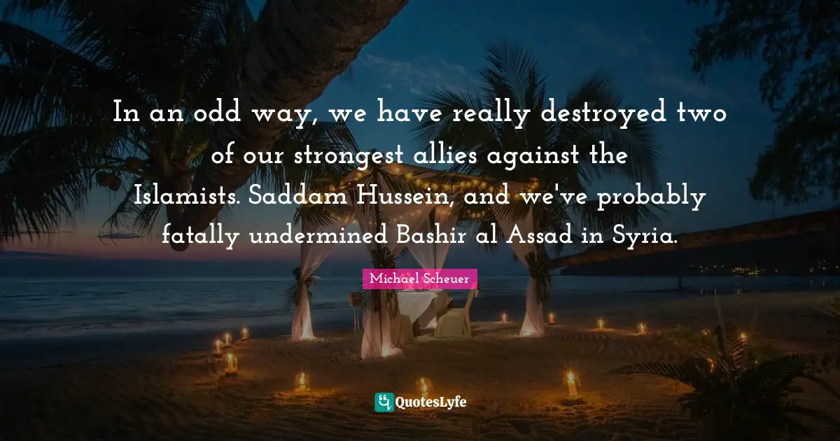 Assad Quotes: "In an odd way, we have really destroyed two of our strongest allies against the Islamists. Saddam Hussein, and we've probably fatally undermined Bashir al Assad in Syria."