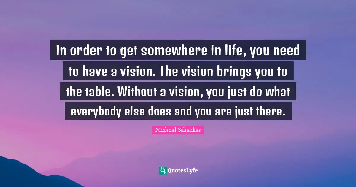 In order to get somewhere in life, you need to have a vision. The vision brings you to the table. Without a vision, you just do what everybody else does and you are just there.