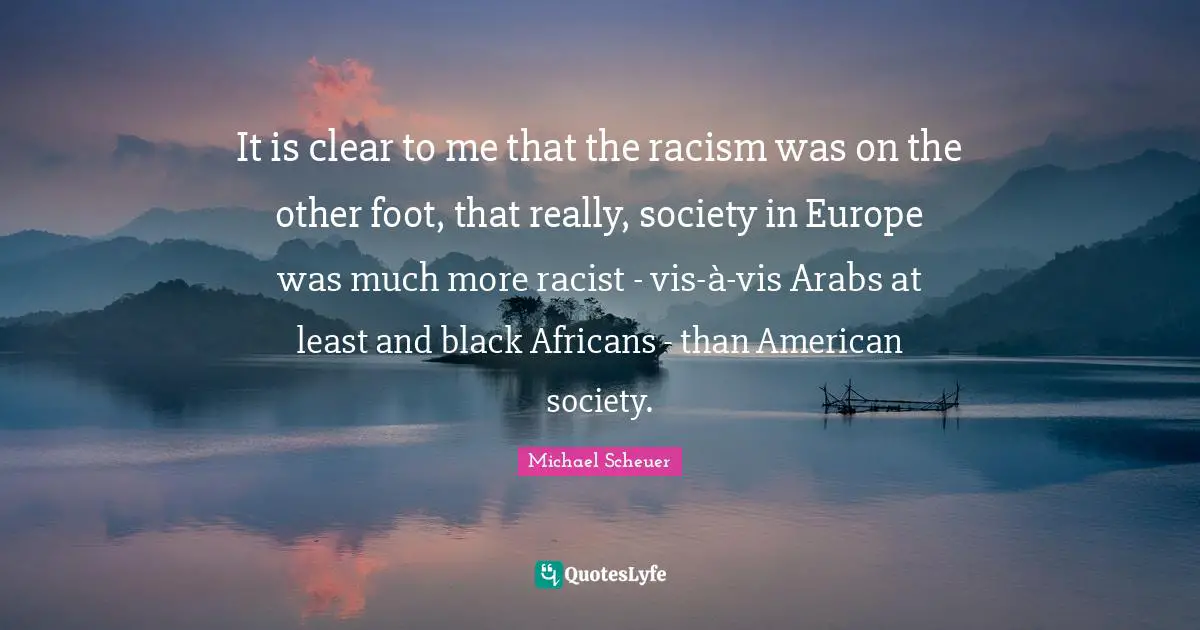 It is clear to me that the racism was on the other foot, that really, society in Europe was much more racist - vis-à-vis Arabs at least and black Africans - than American society.