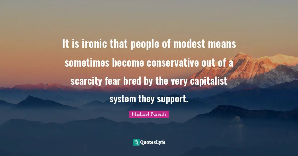 It is ironic that people of modest means sometimes become conservative out of a scarcity fear bred by the very capitalist system they support.