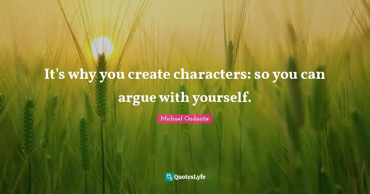 It's why you create characters: so you can argue with yourself.