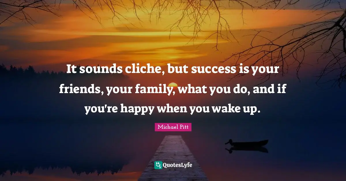 It sounds cliche, but success is your friends, your family, what you do, and if you're happy when you wake up.