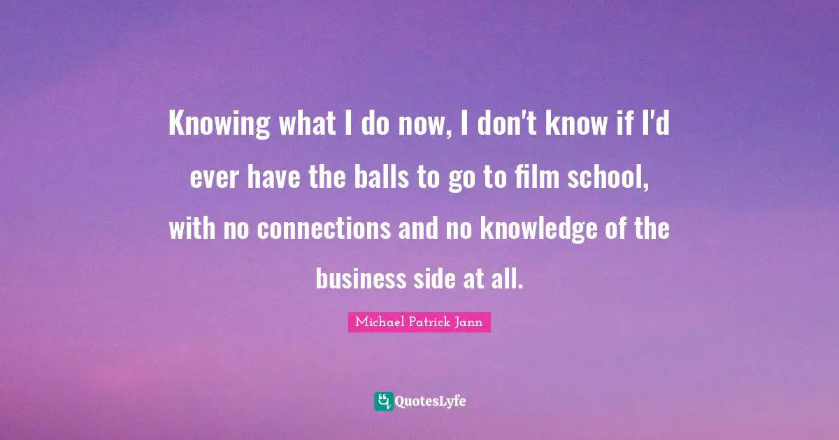 Knowing what I do now, I don't know if I'd ever have the balls to go to film school, with no connections and no knowledge of the business side at all.