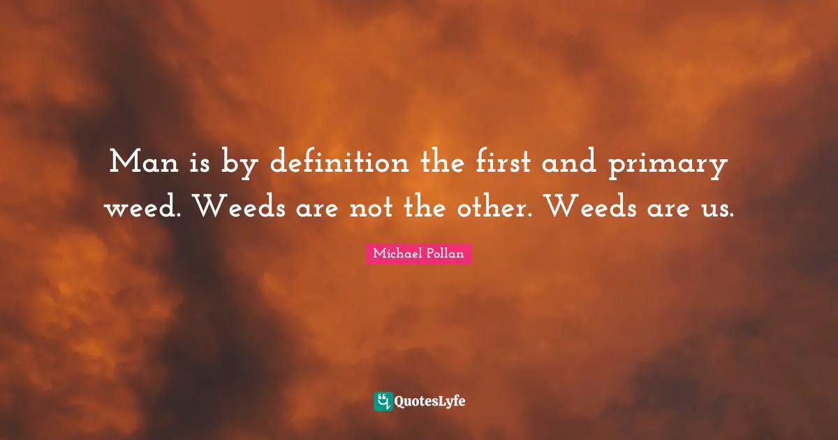 Man is by definition the first and primary weed. Weeds are not the other. Weeds are us.